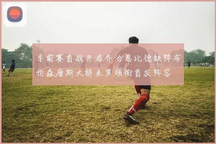 季前赛首战开启乔治恩比德缺阵布伦森唐斯大桥米罗领衔首发阵容
