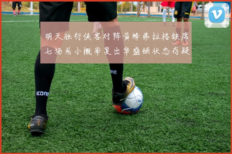 明天独行侠客对阵黄蜂弗拉格缺席七场或小概率复出华盛顿状态存疑
