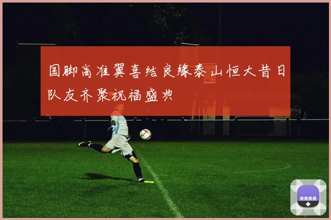 国脚高准翼喜结良缘泰山恒大昔日队友齐聚祝福盛典