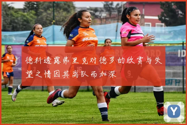 德科透露弗里克对德罗的欣赏与失望之情因其离队而加深