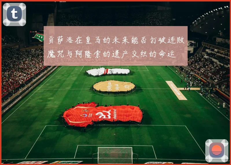 贡萨洛在皇马的未来能否打破连败魔咒与阿隆索的遗产交织的命运