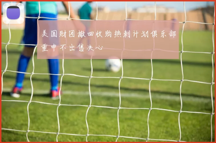 美国财团撤回收购热刺计划俱乐部重申不出售决心