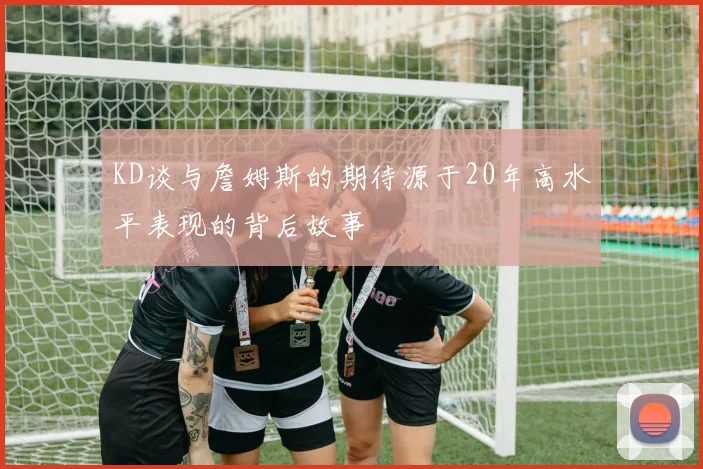 KD谈与詹姆斯的期待源于20年高水平表现的背后故事