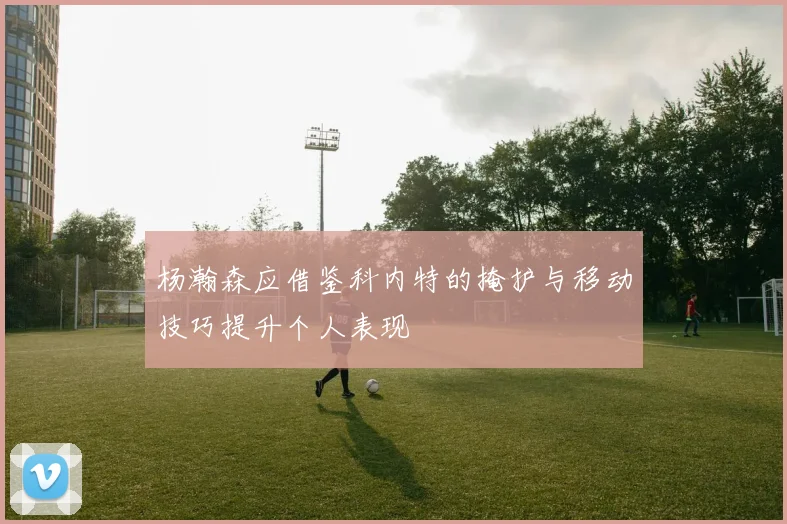 杨瀚森应借鉴科内特的掩护与移动技巧提升个人表现