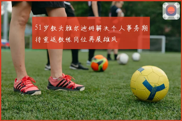 51岁教头雅尔迪姆解决个人事务期待重返教练岗位再展雄风