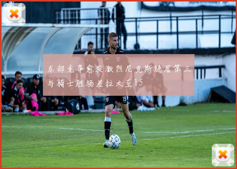 东部竞争愈发激烈尼克斯稳居第三与骑士胜场差拉大至15