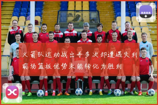 火箭队运动战出手多次却遭遇失利前场篮板优势未能转化为胜利