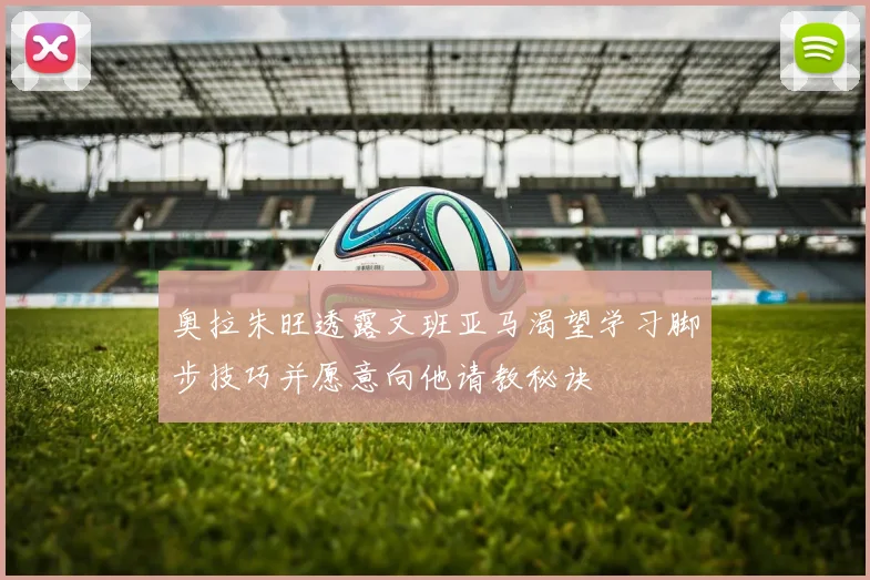 奥拉朱旺透露文班亚马渴望学习脚步技巧并愿意向他请教秘诀
