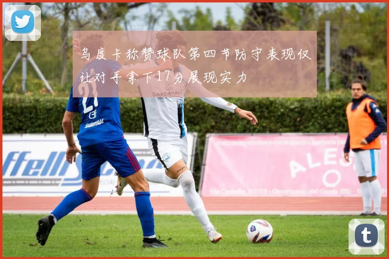 乌度卡称赞球队第四节防守表现仅让对手拿下17分展现实力