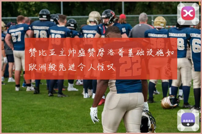 赞比亚主帅盛赞摩洛哥基础设施如欧洲般先进令人惊叹