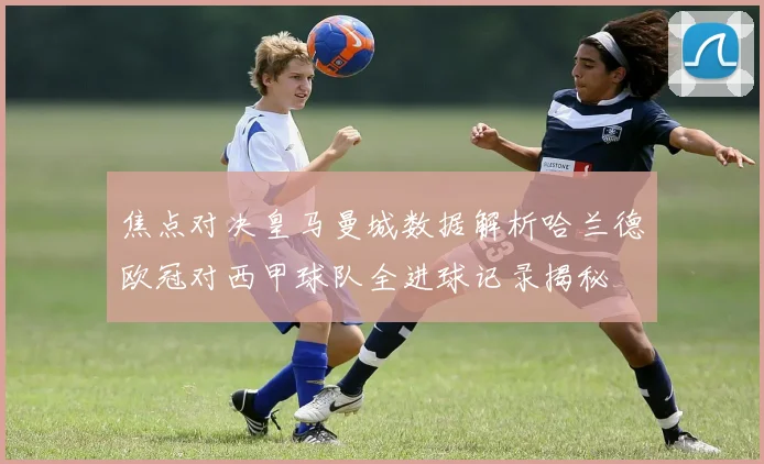 焦点对决皇马曼城数据解析哈兰德欧冠对西甲球队全进球记录揭秘