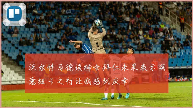 沃尔特马德谈转会拜仁未果表示满意纽卡之行让我感到庆幸