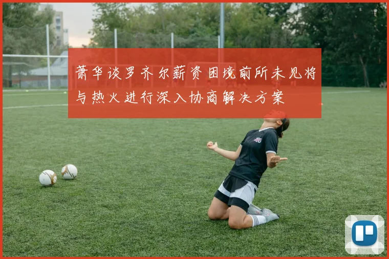 萧华谈罗齐尔薪资困境前所未见将与热火进行深入协商解决方案
