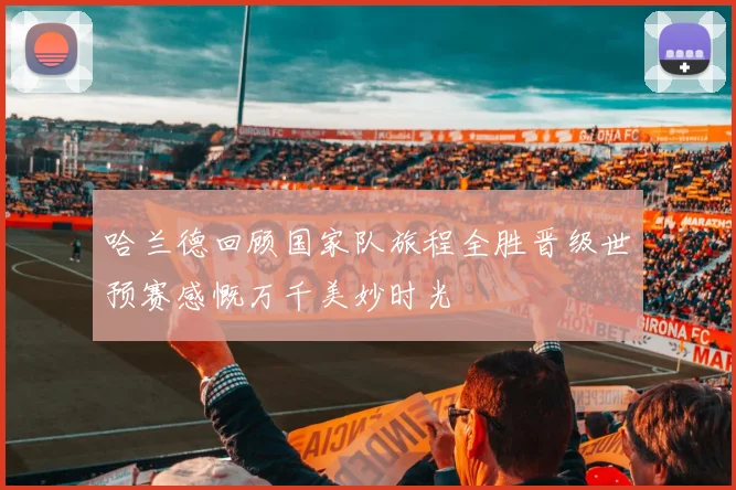 哈兰德回顾国家队旅程全胜晋级世预赛感慨万千美妙时光